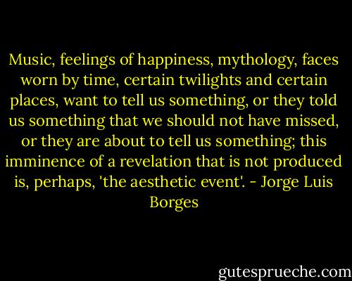 Music, feelings of happiness, mythology, faces worn by time, certain twilights and certain places, want to tell us something, or they told us something that we should not have missed, or they are about to tell us something; this imminence of a revelation that is not produced is, perhaps, 'the aesthetic event'. - Jorge Luis Borges