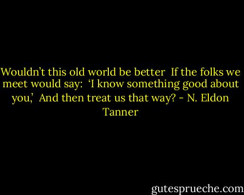 Wouldn’t this old world be better <br />If the folks we meet would say: <br />‘I know something good about you,’ <br />And then treat us that way? - N. Eldon Tanner