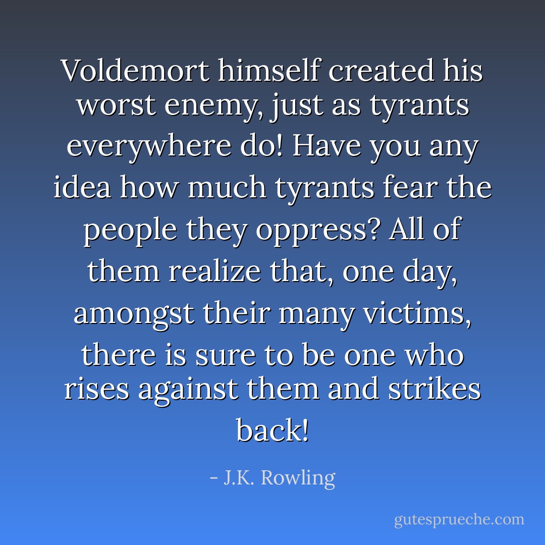 Voldemort himself created his worst enemy, just as tyrants everywhere do! Have you any idea how much tyrants fear the people they oppress? All of them realize that, one day, amongst their many victims, there is sure to be one who rises against them and strikes back! - J.K. Rowling