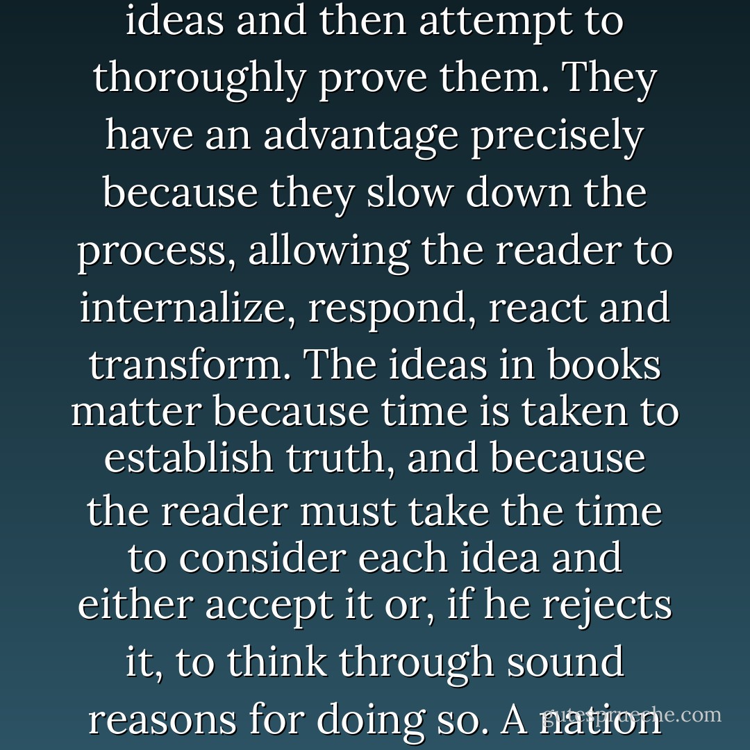 Books are better than television, the internet, or the computer for <i>educating and maintaining freedom.</i><br />Books matter because they state ideas and then attempt to thoroughly prove them. They have an advantage <i>precisely because they slow down the process,</i> allowing the reader to internalize, respond, react and transform. The ideas in books matter because time is taken to establish truth, and because the reader must take the time to consider each idea and either accept it or, if he rejects it, to think through sound reasons for doing so. A nation of people who write and read is a nation with the attention span to earn an education and free society if they choose. - Oliver DeMille