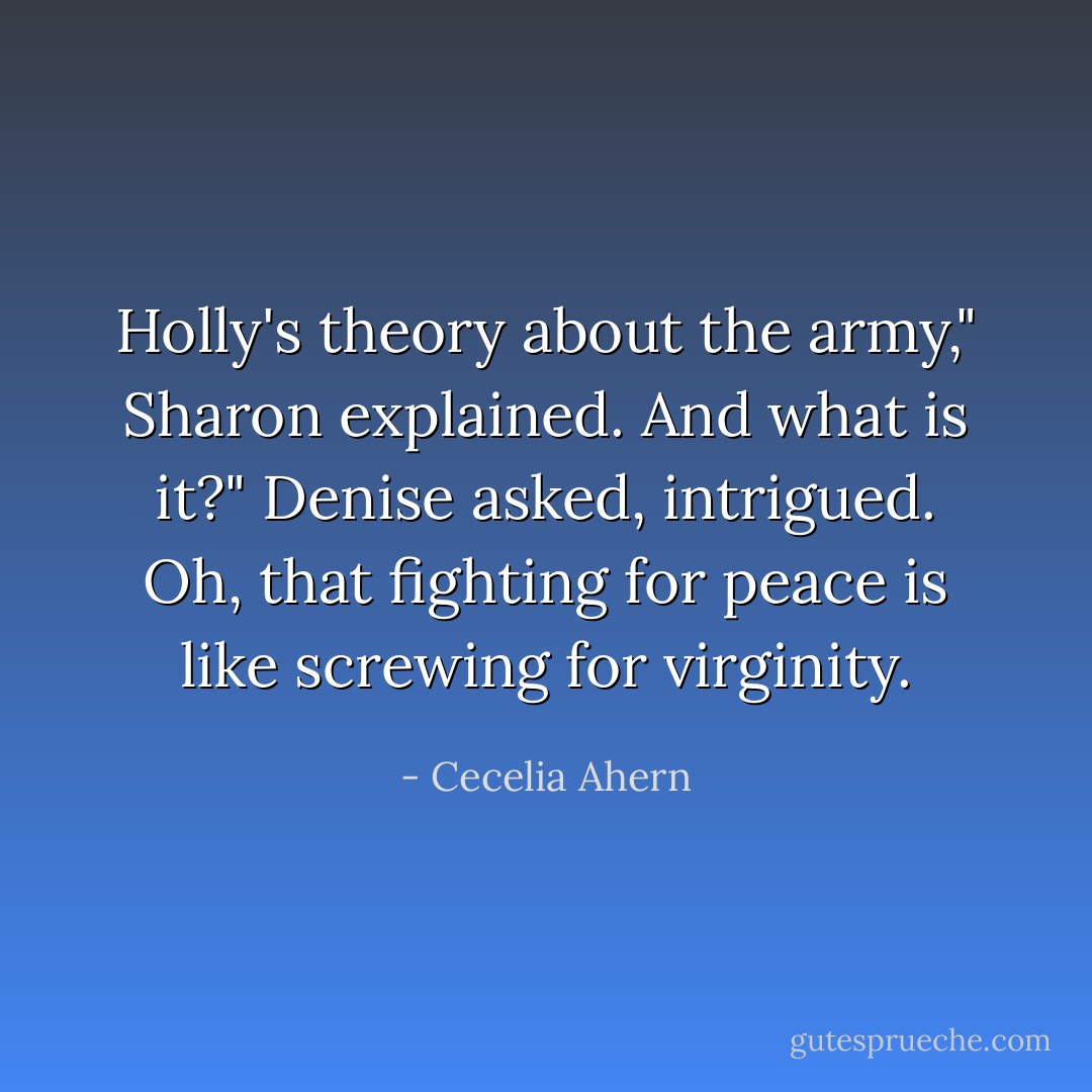 Holly's theory about the army," Sharon explained.<br />And what is it?" Denise asked, intrigued.<br />Oh, that fighting for peace is like screwing for virginity. - Cecelia Ahern