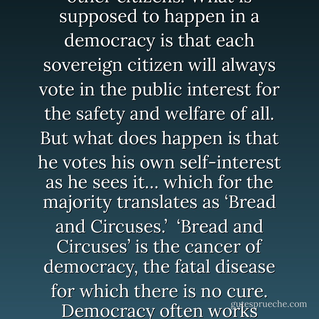 The America of my time line is a laboratory example of what can happen to democracies, what has eventually happened to all perfect democracies throughout all histories. A perfect democracy, a ‘warm body’ democracy in which every adult may vote and all votes count equally, has no internal feedback for self-correction. It depends solely on the wisdom and self-restraint of citizens… which is opposed by the folly and lack of self-restraint of other citizens. What is supposed to happen in a democracy is that each sovereign citizen will always vote in the public interest for the safety and welfare of all. But what does happen is that he votes his own self-interest as he sees it… which for the majority translates as ‘Bread and Circuses.’<br /><br />‘Bread and Circuses’ is the cancer of democracy, the fatal disease for which there is no cure. Democracy often works beautifully at first. But once a state extends the franchise to every warm body, be he producer or parasite, that day marks the beginning of the end of the state. For when the plebs discover that they can vote themselves bread and circuses without limit and that the productive members of the body politic cannot stop them, they will do so, until the state bleeds to death, or in its weakened condition the state succumbs to an invader—the barbarians enter Rome. - Robert A. Heinlein