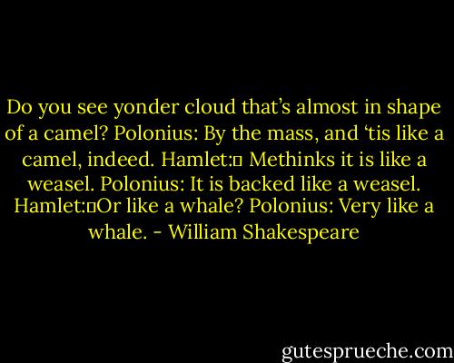 Do you see yonder cloud that’s almost in shape of a camel?<br />Polonius: By the mass, and ‘tis like a camel, indeed.<br />Hamlet:	 Methinks it is like a weasel.<br />Polonius: It is backed like a weasel.<br />Hamlet:	Or like a whale?<br />Polonius: Very like a whale. - William Shakespeare