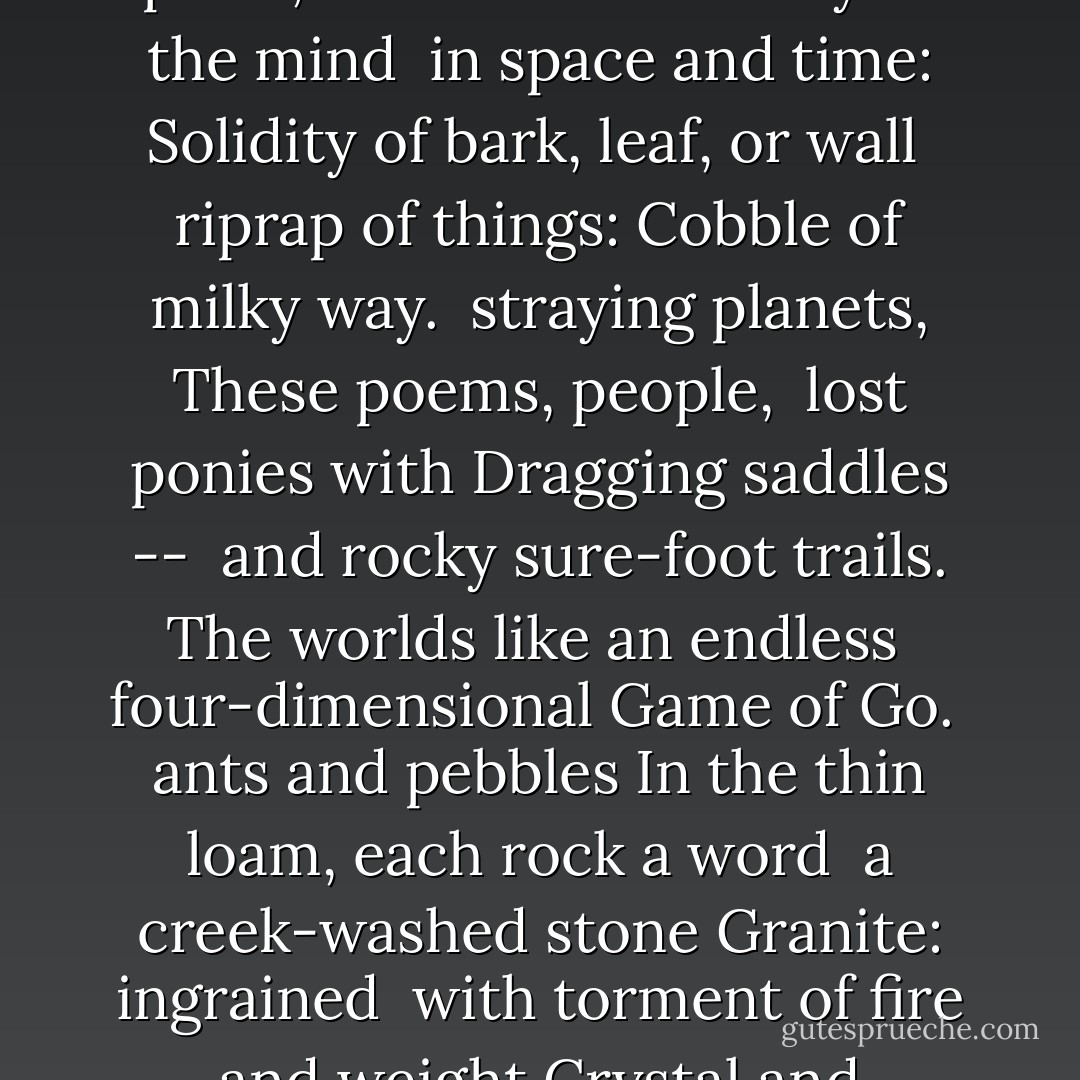 Lay down these words<br />Before your mind like rocks.<br /> placed solid, by hands<br />In choice of place, set<br />Before the body of the mind<br /> in space and time:<br />Solidity of bark, leaf, or wall<br /> riprap of things:<br />Cobble of milky way.<br /> straying planets,<br />These poems, people,<br /> lost ponies with<br />Dragging saddles --<br /> and rocky sure-foot trails.<br />The worlds like an endless<br /> four-dimensional<br />Game of Go.<br /> ants and pebbles<br />In the thin loam, each rock a word<br /> a creek-washed stone<br />Granite: ingrained<br /> with torment of fire and weight<br />Crystal and sediment linked hot<br /> all change, in thoughts,<br />As well as things. - Gary Snyder