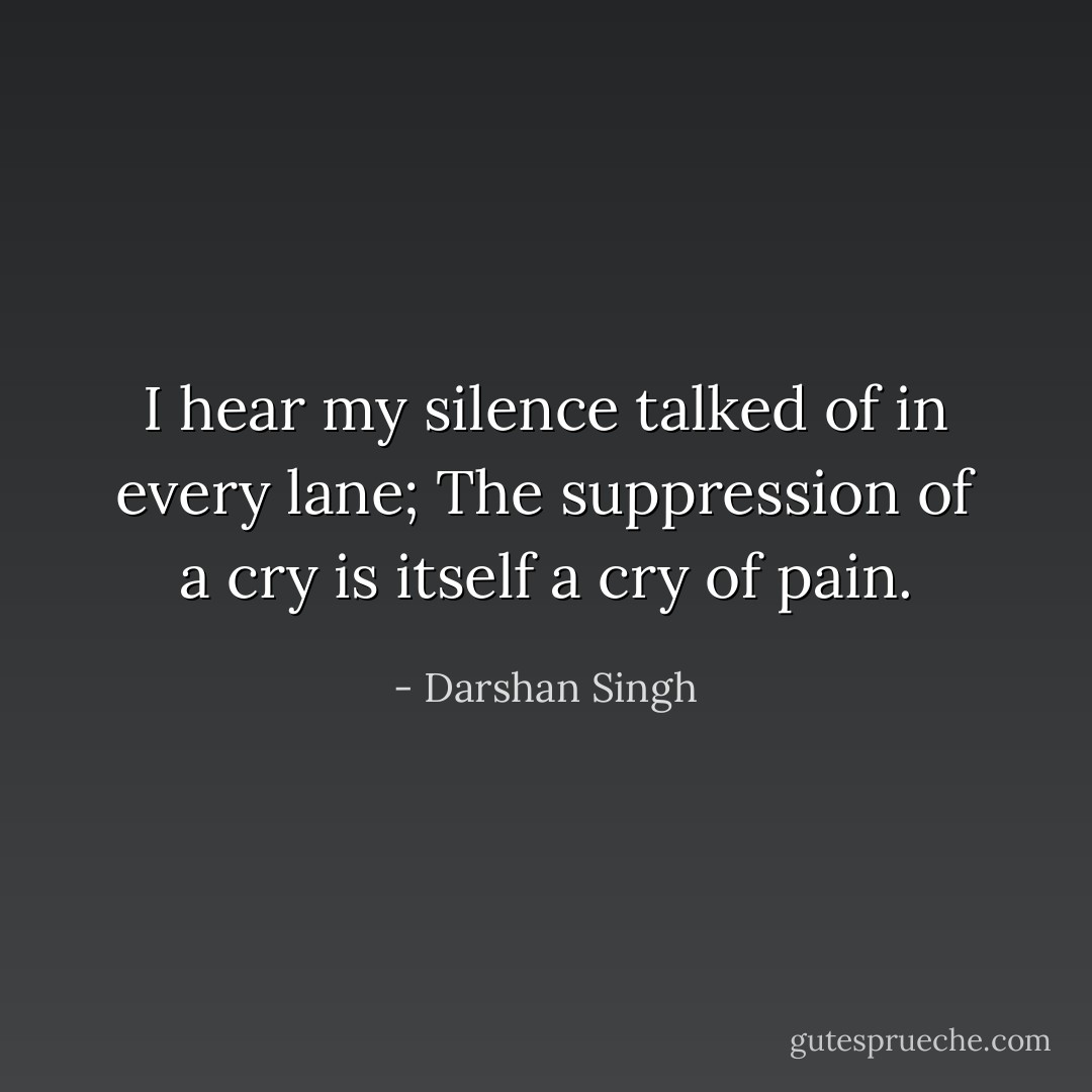 I hear my silence talked of in every lane;<br />The suppression of a cry is itself a cry of pain. - Darshan Singh