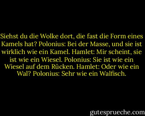 Siehst du die Wolke dort, die fast die Form eines Kamels hat?<br />Polonius: Bei der Masse, und sie ist wirklich wie ein Kamel.<br />Hamlet: Mir scheint, sie ist wie ein Wiesel.<br />Polonius: Sie ist wie ein Wiesel auf dem Rücken.<br />Hamlet: Oder wie ein Wal?<br />Polonius: Sehr wie ein Walfisch. - William Shakespeare<