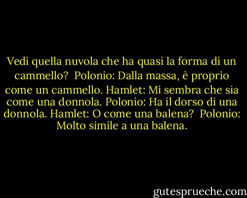 Vedi quella nuvola che ha quasi la forma di un cammello? <br />Polonio: Dalla massa, è proprio come un cammello.<br />Hamlet: Mi sembra che sia come una donnola.<br />Polonio: Ha il dorso di una donnola.<br />Hamlet: O come una balena? <br />Polonio: Molto simile a una balena. - William Shakespeare