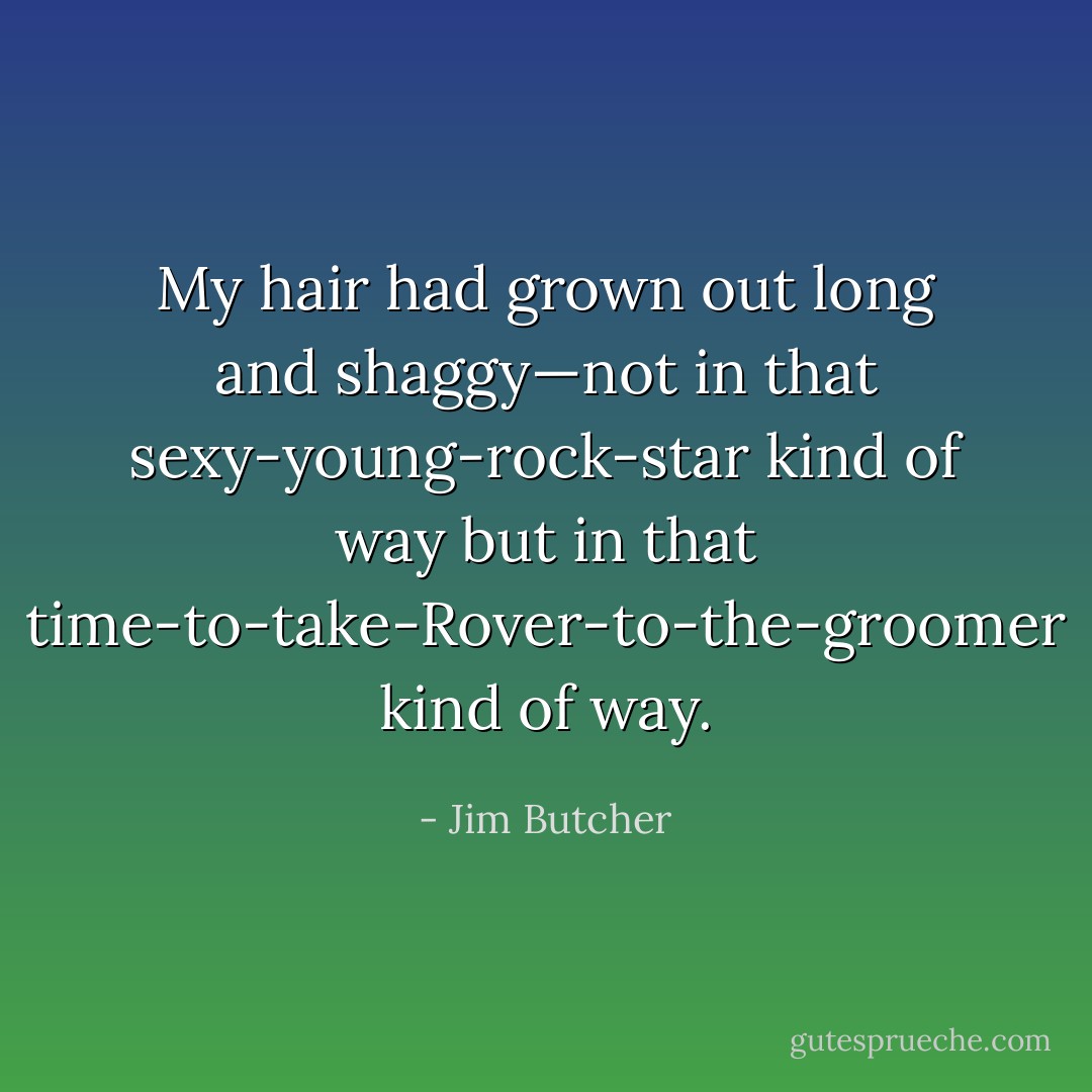 My hair had grown out long and shaggy—not in that sexy-young-rock-star kind of way but in that time-to-take-Rover-to-the-groomer kind of way. - Jim Butcher