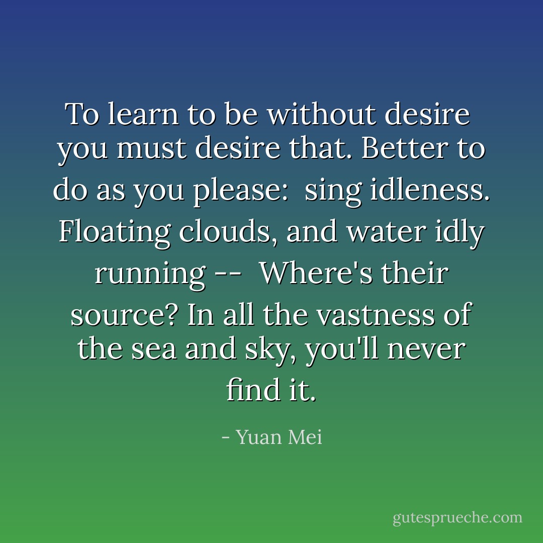 To learn to be without desire<br /> you must desire that.<br />Better to do as you please:<br /> sing idleness.<br />Floating clouds, and water idly running --<br /> Where's their source?<br />In all the vastness of the sea and sky,<br />you'll never find it. - Yuan Mei