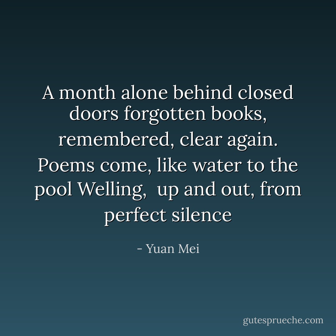A month alone behind closed doors<br />forgotten books, remembered, clear again.<br />Poems come, like water to the pool<br />Welling,<br /> up and out,<br />from perfect silence - Yuan Mei