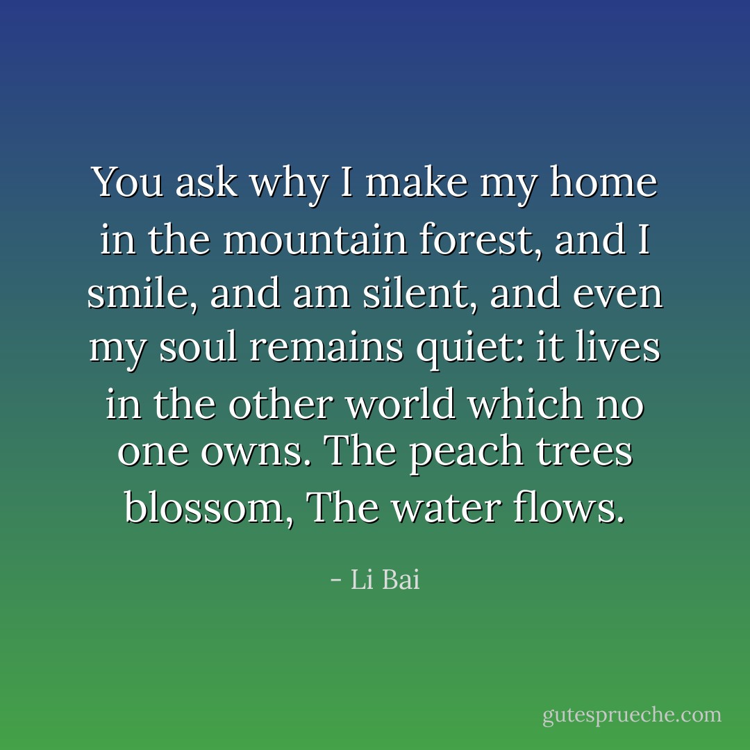 You ask why I make my home in the mountain forest,<br />and I smile, and am silent,<br />and even my soul remains quiet:<br />it lives in the other world<br />which no one owns.<br />The peach trees blossom,<br />The water flows. - Li Bai