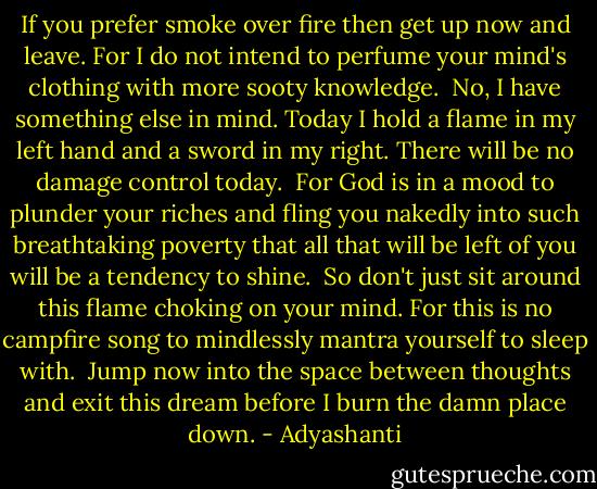 If you prefer smoke over fire<br />then get up now and leave.<br />For I do not intend to perfume<br />your mind's clothing<br />with more sooty knowledge.<br /><br />No, I have something else in mind.<br />Today I hold a flame in my left hand<br />and a sword in my right.<br />There will be no damage control today.<br /><br />For God is in a mood<br />to plunder your riches and<br />fling you nakedly<br />into such breathtaking poverty<br />that all that will be left of you<br />will be a tendency to shine.<br /><br />So don't just sit around this flame<br />choking on your mind.<br />For this is no campfire song<br />to mindlessly mantra yourself to sleep with.<br /><br />Jump now into the space<br />between thoughts<br />and exit this dream<br />before I burn the damn place down. - Adyashanti