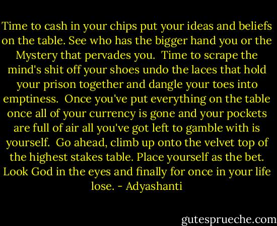 Time to cash in your chips<br />put your ideas and beliefs on the table.<br />See who has the bigger hand<br />you or the Mystery that pervades you.<br /><br />Time to scrape the mind's shit<br />off your shoes<br />undo the laces<br />that hold your prison together<br />and dangle your toes into emptiness.<br /><br />Once you've put everything<br />on the table<br />once all of your currency is gone<br />and your pockets are full of air<br />all you've got left to gamble with<br />is yourself.<br /><br />Go ahead, climb up onto the velvet top<br />of the highest stakes table.<br />Place yourself as the bet.<br />Look God in the eyes<br />and finally<br />for once in your life<br />lose. - Adyashanti