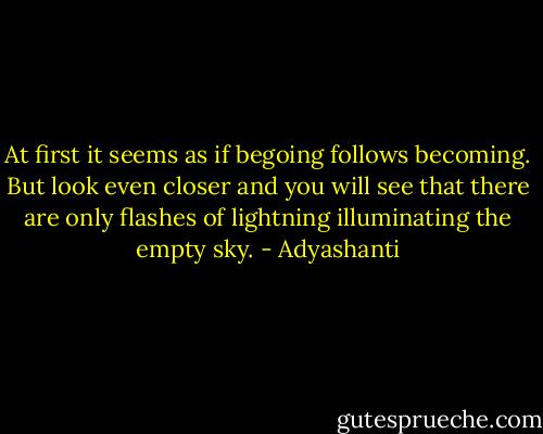 At first it seems<br />as if begoing follows becoming.<br />But look even closer<br />and you will see<br />that there are only<br />flashes of lightning<br />illuminating the empty sky. - Adyashanti