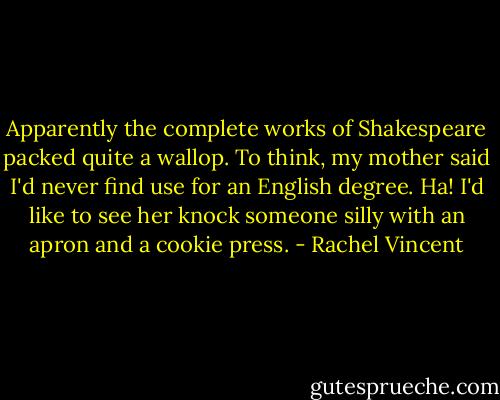 Apparently the complete works of Shakespeare packed quite a wallop. To think, my mother said I'd never find use for an English degree. Ha! I'd like to see her knock someone silly with an apron and a cookie press. - Rachel Vincent