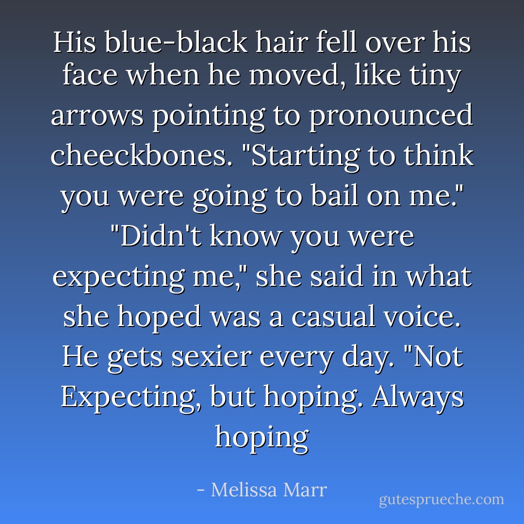 His blue-black hair fell over his face when he moved, like tiny arrows pointing to pronounced cheeckbones. "Starting to think you were going to bail on me." "Didn't know you were expecting me," she said in what she hoped was a casual voice. He gets sexier every day. "Not Expecting, but hoping. Always hoping - Melissa Marr