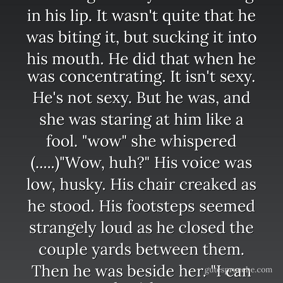 She stood in his kitchen, watching him toy with the ring in his lip. It wasn't quite that he was biting it, but sucking it into his mouth. He did that when he was concentrating. It isn't sexy. He's not sexy. But he was, and she was staring at him like a fool. "wow" she whispered (.....)"Wow, huh?" His voice was low, husky. His chair creaked as he stood. His footsteps seemed strangely loud as he closed the couple yards between them. Then he was beside her. "I can work with wow - Melissa Marr