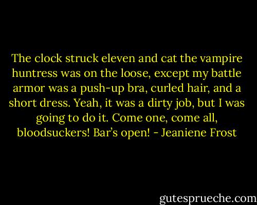 The clock struck eleven and cat the vampire huntress was on the loose, except my battle armor was a push-up bra, curled hair, and a short dress. Yeah, it was a dirty job, but I was going to do it. Come one, come all, bloodsuckers! Bar’s open! - Jeaniene Frost