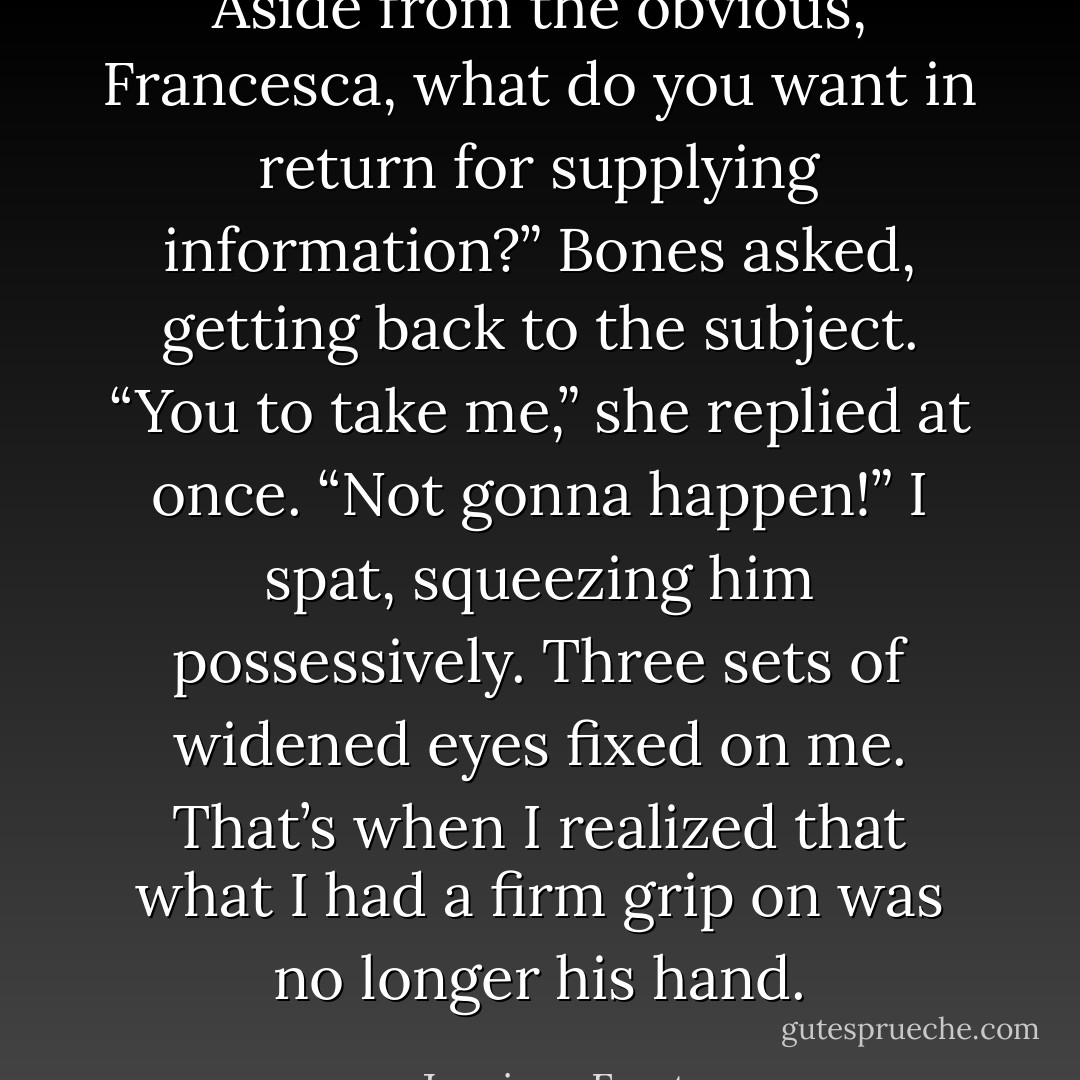 Aside from the obvious, Francesca, what do you want in return for supplying information?” Bones asked, getting back to the subject. “You to take me,” she replied at once. “Not gonna happen!” I spat, squeezing him possessively. Three sets of widened eyes fixed on me. That’s when I realized that what I had a firm grip on was no longer his hand. - Jeaniene Frost