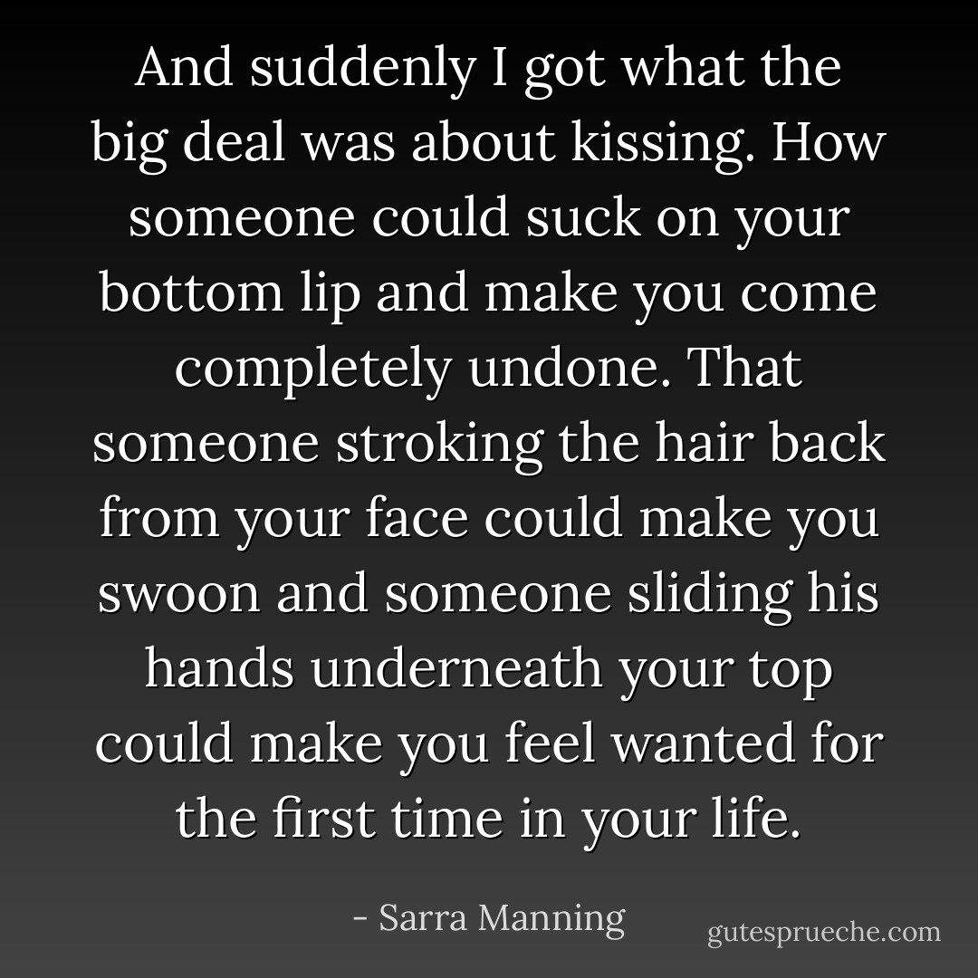 And suddenly I got what the big deal was about kissing. How someone could suck on your bottom lip and make you come completely undone. That someone stroking the hair back from your face could make you swoon and someone sliding his hands underneath your top could make you feel wanted for the first time in your life. - Sarra Manning