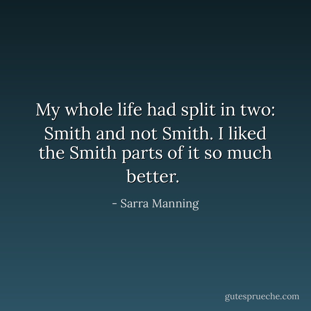 My whole life had split in two: Smith and not Smith. I liked the Smith parts of it so much better.<br /> - Sarra Manning