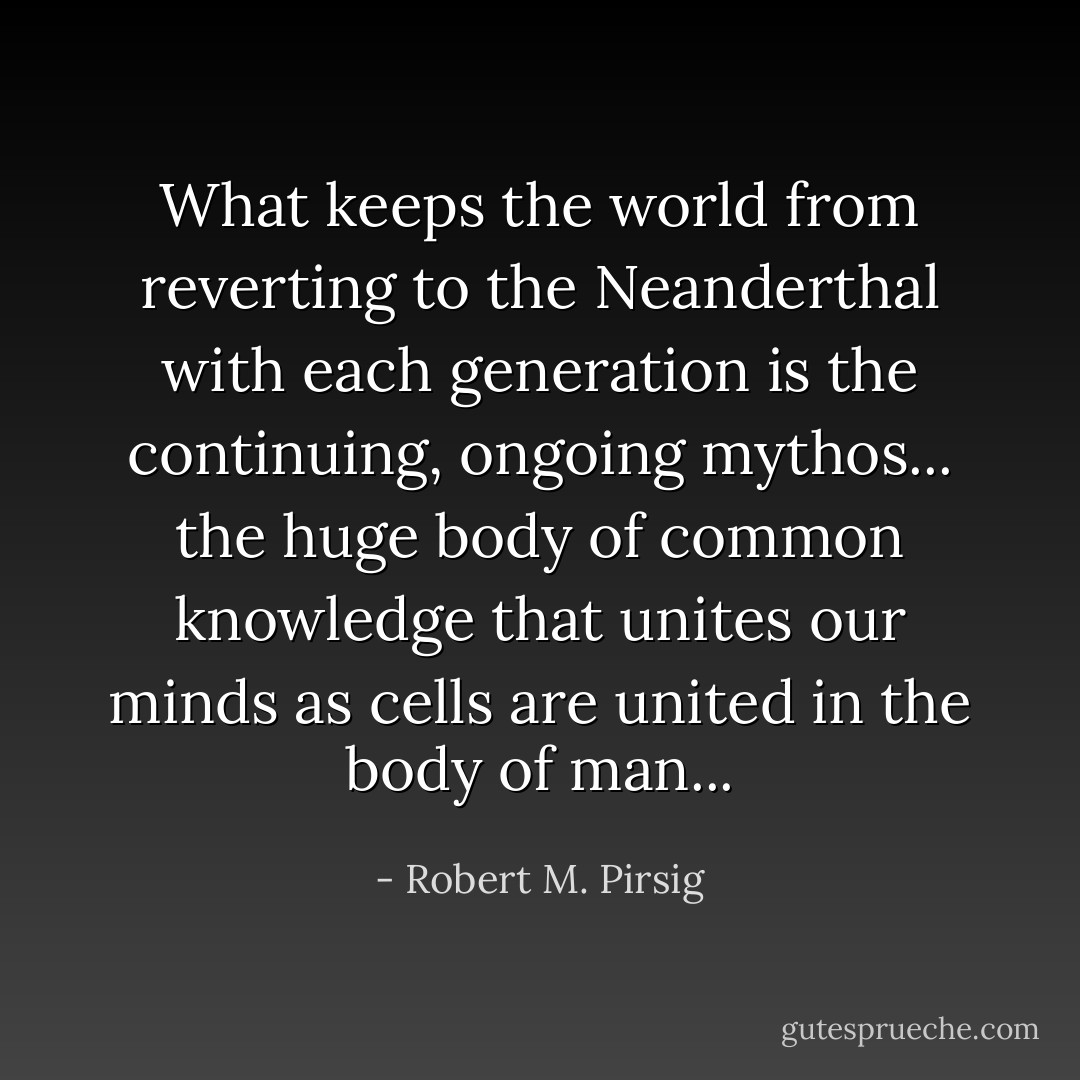 What keeps the world from reverting to the Neanderthal with each generation is the continuing, ongoing mythos... the huge body of common knowledge that unites our minds as cells are united in the body of man... - Robert M. Pirsig