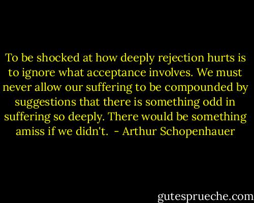To be shocked at how deeply rejection hurts is to ignore what acceptance involves. We must never allow our suffering to be compounded by suggestions that there is something odd in suffering so deeply. There would be something amiss if we didn't.  - Arthur Schopenhauer