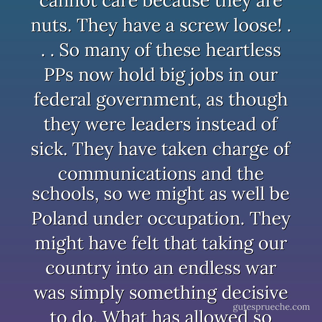I was once asked if I had any ideas for a really scary reality TV show. I have one reality show that would really make your hair stand on end: "C-Students from Yale."<br />George W. Bush has gathered around him upper-crust C-students who know no history or geography, plus not-so-closeted white supremacists, aka Christians, and plus, most frighteningly, psychopathic personalities, or PPs, the medical term for smart, personable people who have no consciences.<br />To say somebody is a PP is to make a perfectly respectable diagnosis, like saying he or she has appendicitis or athlete's foot . . .<br />PPs are presentable, they know full well the suffering their actions may cause others, but they do not care. They cannot care because they are nuts. They have a screw loose! . . .<br />So many of these heartless PPs now hold big jobs in our federal government, as though they were leaders instead of sick. They have taken charge of communications and the schools, so we might as well be Poland under occupation.<br />They might have felt that taking our country into an endless war was simply something decisive to do. What has allowed so many PPs to rise so high in corporations, and now in government, is that they are so decisive. They are going to do something every fuckin' day and they are not afraid. Unlike normal people, they are never filled with doubts, for the simple reasons that they don't give a fuck what happens next. Simply can't. Do this! Do that! Mobilize the reserves! Privatize the public schools! Attack Iraq! Cut health care! Tap everybody's telephone! Cut taxes on the rich! Build a trillion-dollar missile shield! Fuck habeas corpus and the Sierra Club and <i>In These Times</i>, and kiss my ass!<br />There is a tragic flaw in our precious Constitution, and I don't know what can be done to fix it. This is it: Only nut cases want to be president. - Kurt Vonnegut Jr.