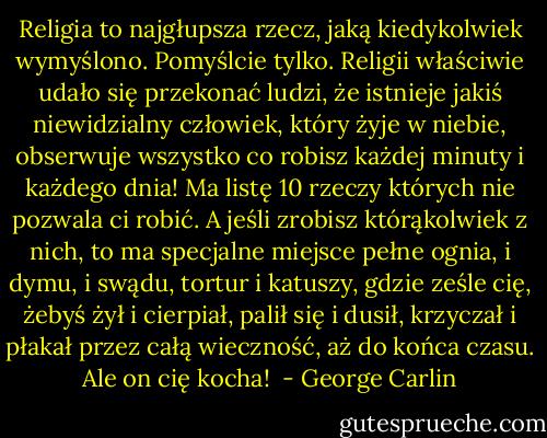 Religia to najgłupsza rzecz, jaką kiedykolwiek wymyślono. Pomyślcie tylko. Religii właściwie udało się przekonać ludzi, że istnieje jakiś niewidzialny człowiek, który żyje w niebie, obserwuje wszystko co robisz każdej minuty i każdego dnia! Ma listę 10 rzeczy których nie pozwala ci robić. A jeśli zrobisz którąkolwiek z nich, to ma specjalne miejsce pełne ognia, i dymu, i swądu, tortur i katuszy, gdzie ześle cię, żebyś żył i cierpiał, palił się i dusił, krzyczał i płakał przez całą wieczność, aż do końca czasu. Ale on cię kocha!  - George Carlin