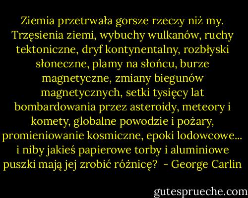 Ziemia przetrwała gorsze rzeczy niż my. Trzęsienia ziemi, wybuchy wulkanów, ruchy tektoniczne, dryf kontynentalny, rozbłyski słoneczne, plamy na słońcu, burze magnetyczne, zmiany biegunów magnetycznych, setki tysięcy lat bombardowania przez asteroidy, meteory i komety, globalne powodzie i pożary, promieniowanie kosmiczne, epoki lodowcowe... i niby jakieś papierowe torby i aluminiowe puszki mają jej zrobić różnicę?  - George Carlin