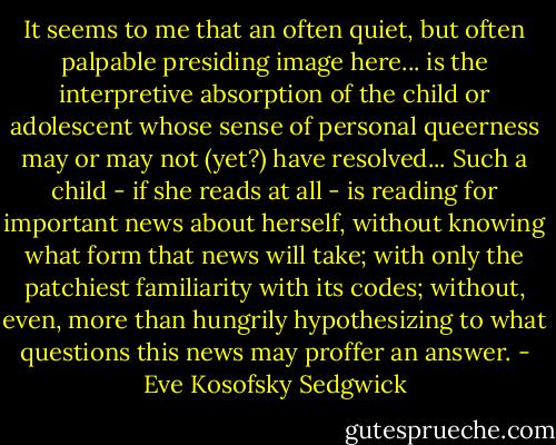 It seems to me that an often quiet, but often palpable presiding image here... is the interpretive absorption of the child or adolescent whose sense of personal queerness may or may not (yet?) have resolved... Such a child - if she reads at all - is reading for important news about herself, without knowing what form that news will take; with only the patchiest familiarity with its codes; without, even, more than hungrily hypothesizing to what questions this news may proffer an answer. - Eve Kosofsky Sedgwick