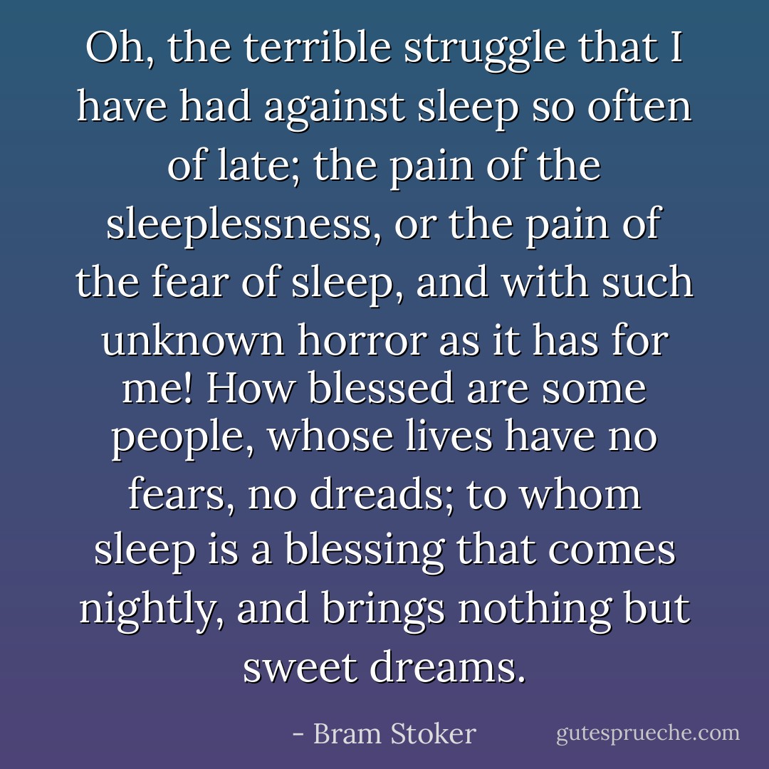 Oh, the terrible struggle that I have had against sleep so often of late; the pain of the sleeplessness, or the pain of the fear of sleep, and with such unknown horror as it has for me! How blessed are some people, whose lives have no fears, no dreads; to whom sleep is a blessing that comes nightly, and brings nothing but sweet dreams. - Bram Stoker