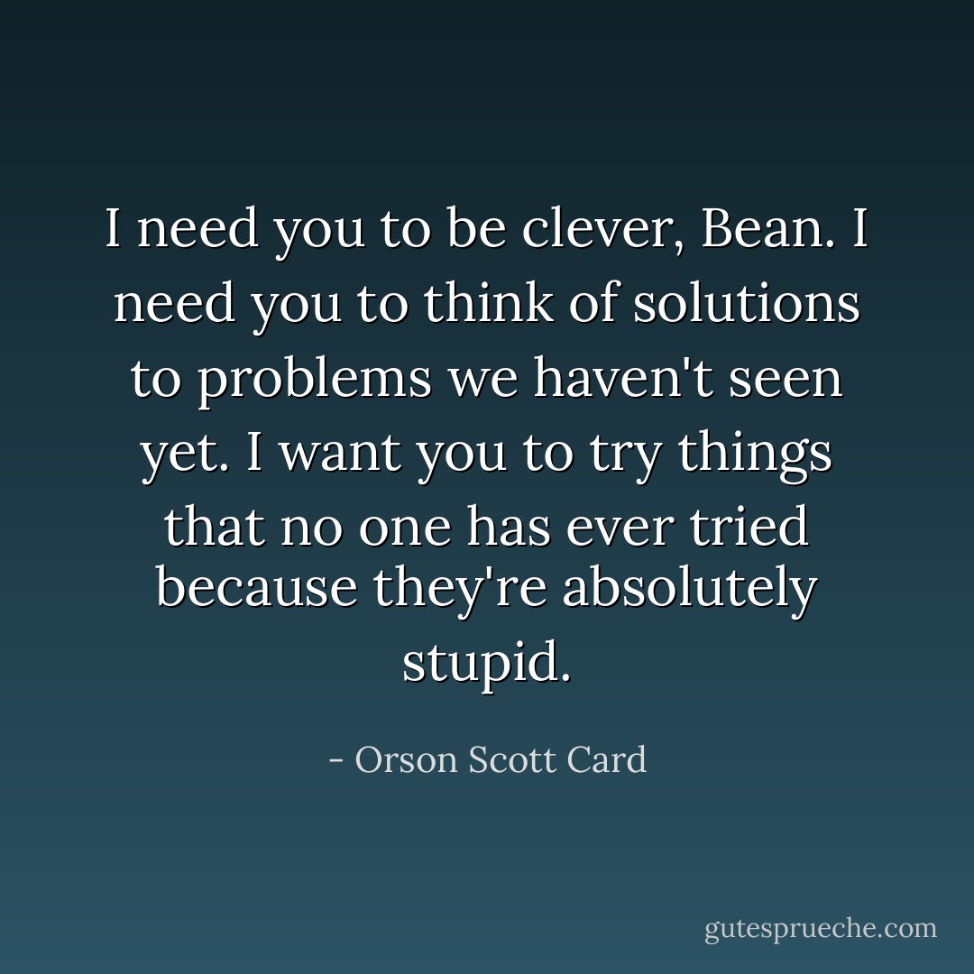I need you to be clever, Bean. I need you to think of solutions to problems we haven't seen yet. I want you to try things that no one has ever tried because they're absolutely stupid. - Orson Scott Card