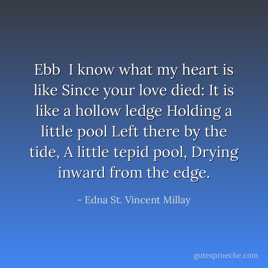 <b>Ebb</b><br /><br />I know what my heart is like<br />Since your love died:<br />It is like a hollow ledge<br />Holding a little pool<br />Left there by the tide,<br />A little tepid pool,<br />Drying inward from the edge. - Edna St. Vincent Millay