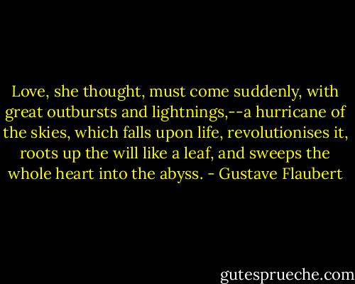 Love, she thought, must come suddenly, with great outbursts and lightnings,--a hurricane of the skies, which falls upon life, revolutionises it, roots up the will like a leaf, and sweeps the whole heart into the abyss. - Gustave Flaubert