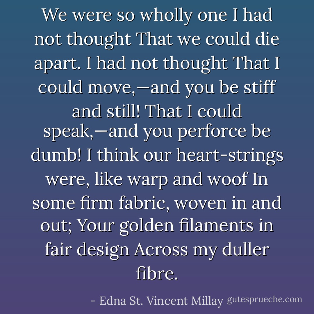 We were so wholly one I had not thought<br />That we could die apart. I had not thought<br />That I could move,—and you be stiff and still!<br />That I could speak,—and you perforce be dumb!<br />I think our heart-strings were, like warp and woof<br />In some firm fabric, woven in and out;<br />Your golden filaments in fair design<br />Across my duller fibre. - Edna St. Vincent Millay