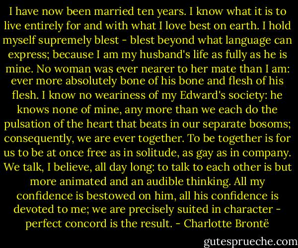 I have now been married ten years. I know what it is to live entirely for and with what I love best on earth. I hold myself supremely blest - blest beyond what language can express; because I am my husband's life as fully as he is mine. No woman was ever nearer to her mate than I am: ever more absolutely bone of his bone and flesh of his flesh. I know no weariness of my Edward's society: he knows none of mine, any more than we each do the pulsation of the heart that beats in our separate bosoms; consequently, we are ever together. To be together is for us to be at once free as in solitude, as gay as in company. We talk, I believe, all day long: to talk to each other is but more animated and an audible thinking. All my confidence is bestowed on him, all his confidence is devoted to me; we are precisely suited in character - perfect concord is the result. - Charlotte Brontë