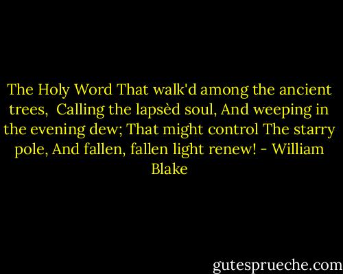 The Holy Word<br />That walk'd among the ancient trees,<br /><br />Calling the lapsèd soul,<br />And weeping in the evening dew;<br />That might control<br />The starry pole,<br />And fallen, fallen light renew! - William Blake