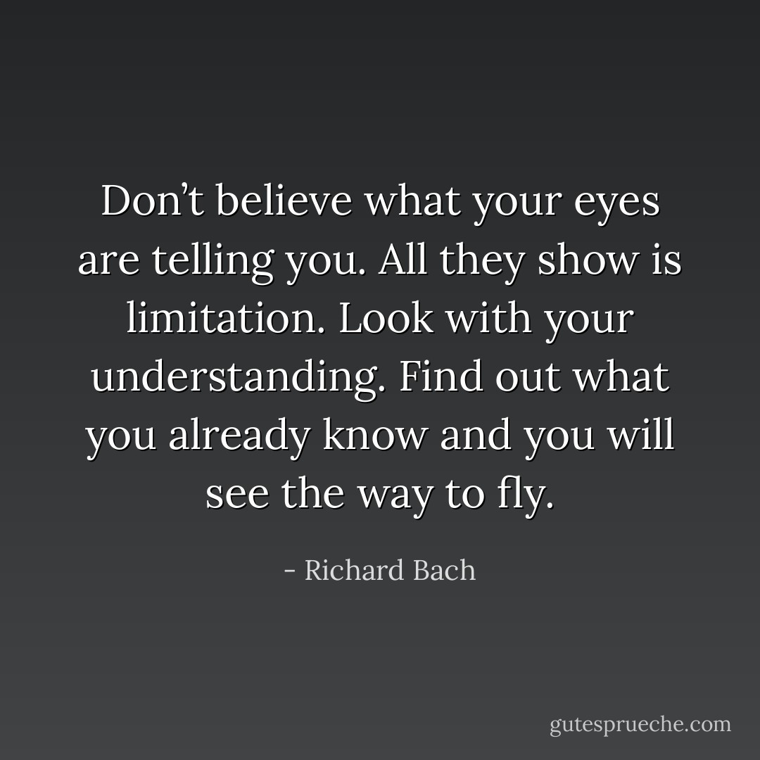 Don’t believe what your eyes are telling you. All they show is limitation. Look with your understanding. Find out what you already know and you will see the way to fly. - Richard Bach