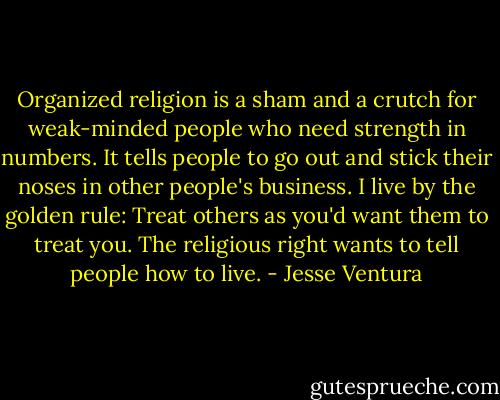 Organized religion is a sham and a crutch for weak-minded people who need strength in numbers. It tells people to go out and stick their noses in other people's business. I live by the golden rule: Treat others as you'd want them to treat you. The religious right wants to tell people how to live. - Jesse Ventura