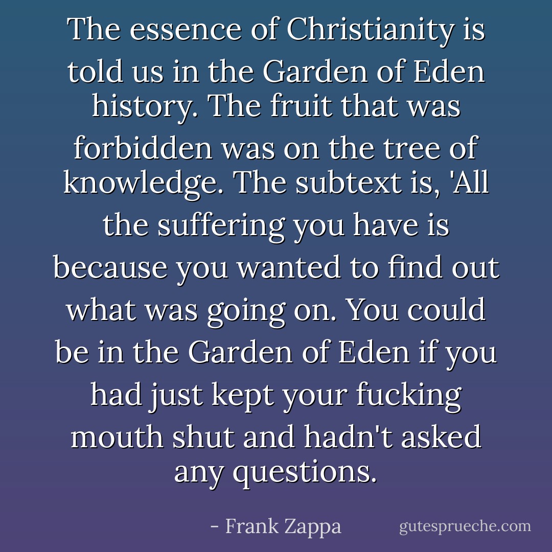 The essence of Christianity is told us in the Garden of Eden history. The fruit that was forbidden was on the tree of knowledge. The subtext is, 'All the suffering you have is because you wanted to find out what was going on. You could be in the Garden of Eden if you had just kept your fucking mouth shut and hadn't asked any questions. - Frank Zappa