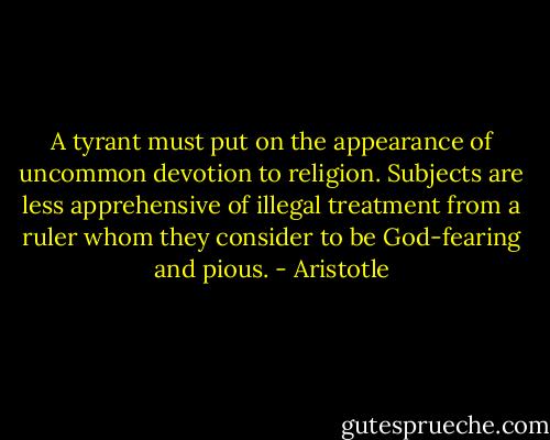 A tyrant must put on the appearance of uncommon devotion to religion. Subjects are less apprehensive of illegal treatment from a ruler whom they consider to be God-fearing and pious. - Aristotle