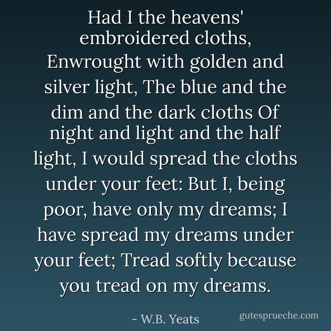 Had I the heavens' embroidered cloths,<br />Enwrought with golden and silver light,<br />The blue and the dim and the dark cloths<br />Of night and light and the half light,<br />I would spread the cloths under your feet:<br />But I, being poor, have only my dreams;<br />I have spread my dreams under your feet;<br />Tread softly because you tread on my dreams. - W.B. Yeats