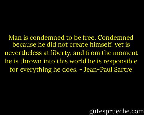 Man is condemned to be free. Condemned because he did not create himself, yet is nevertheless at liberty, and from the moment he is thrown into this world he is responsible for everything he does. - Jean-Paul Sartre