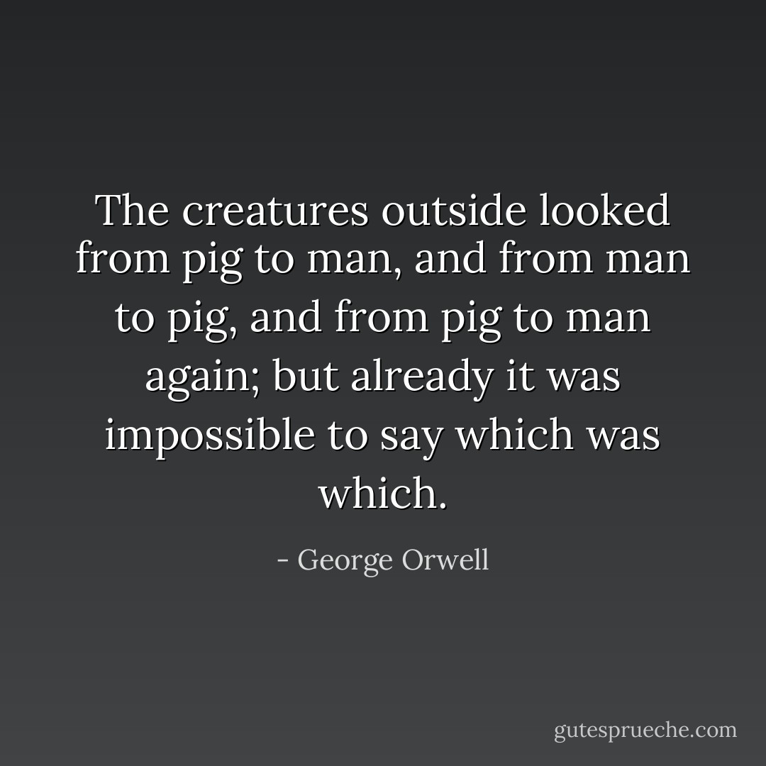 The creatures outside looked from pig to man, and from man to pig, and from pig to man again; but already it was impossible to say which was which. - George Orwell