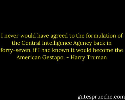 I never would have agreed to the formulation of the Central Intelligence Agency back in forty-seven, if I had known it would become the American Gestapo. - Harry Truman