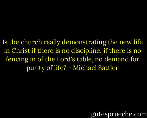 Is the church really demonstrating the new life in Christ if there is no discipline, if there is no fencing in of the Lord's table, no demand for purity of life? - Michael Sattler
