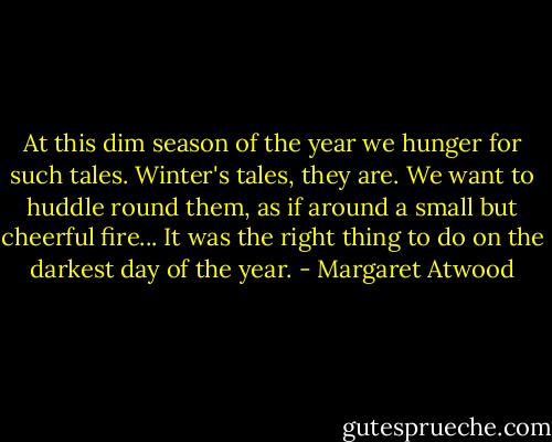 At this dim season of the year we hunger for such tales. Winter's tales, they are. We want to huddle round them, as if around a small but cheerful fire... It was the right thing to do on the darkest day of the year. - Margaret Atwood