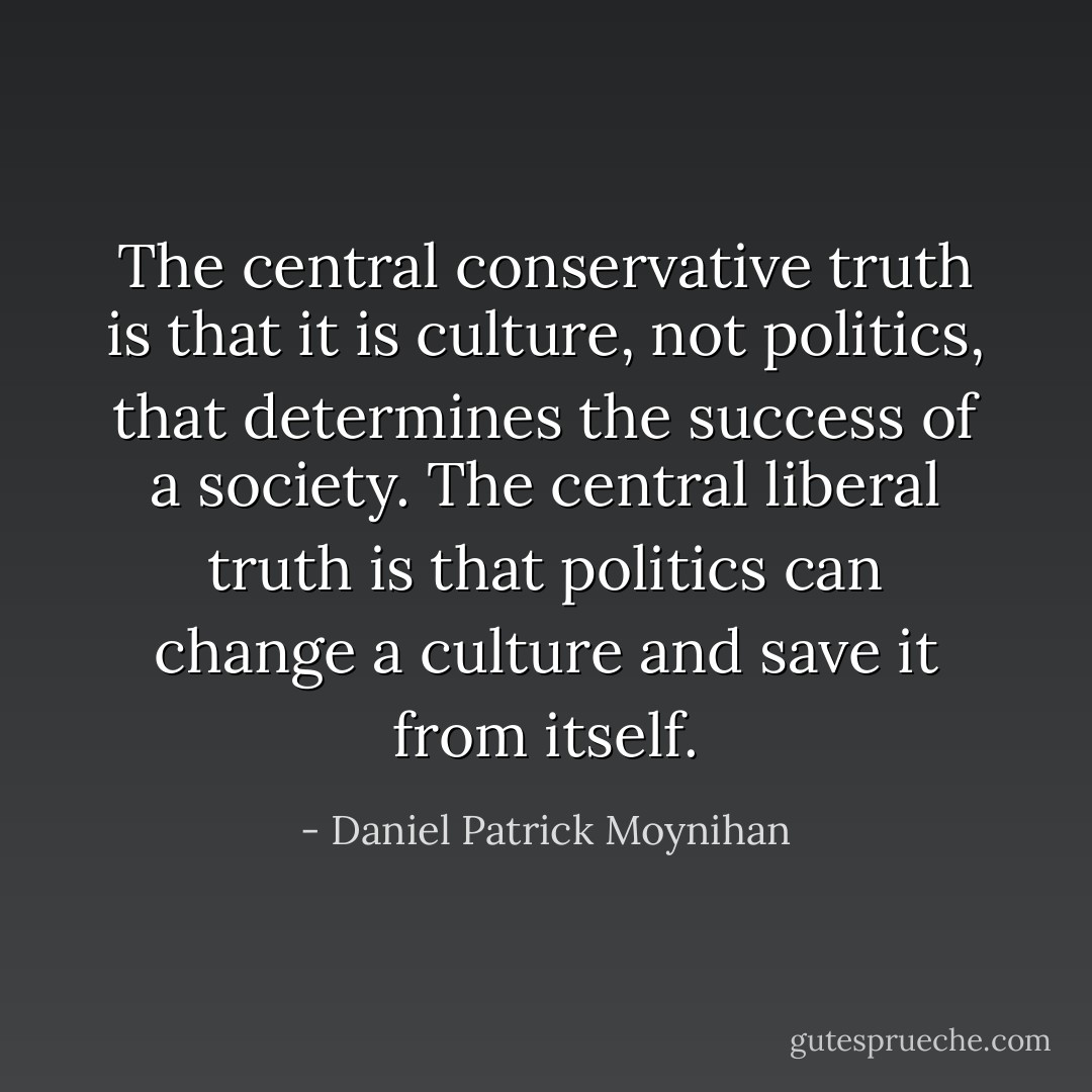 The central conservative truth is that it is culture, not politics, that determines the success of a society. The central liberal truth is that politics can change a culture and save it from itself. - Daniel Patrick Moynihan