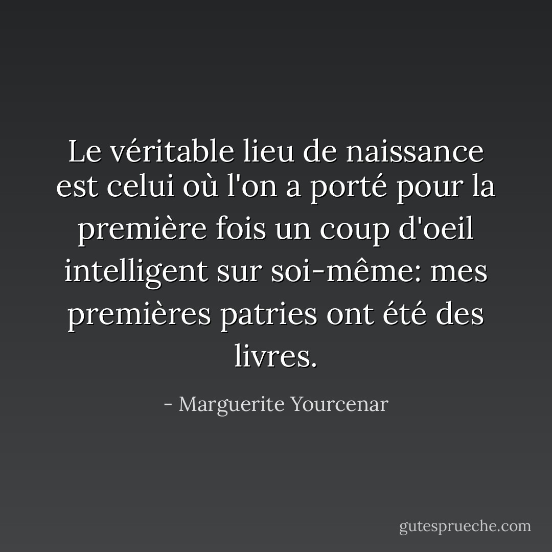 Le véritable lieu de naissance est celui où l'on a porté pour la première fois un coup d'oeil intelligent sur soi-même: mes premières patries ont été des livres. - Marguerite Yourcenar